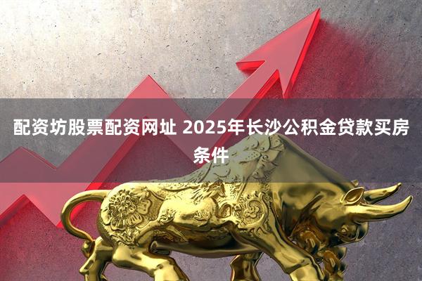 配资坊股票配资网址 2025年长沙公积金贷款买房条件