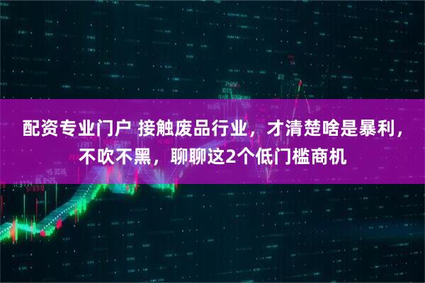 配资专业门户 接触废品行业，才清楚啥是暴利，不吹不黑，聊聊这2个低门槛商机