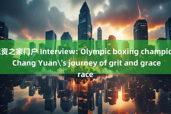 配资之家门户 Interview: Olympic boxing champion Chang Yuan's journey of grit and grace