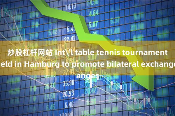 炒股杠杆网站 Int'l table tennis tournament held in Hamburg to promote bilateral exchanges