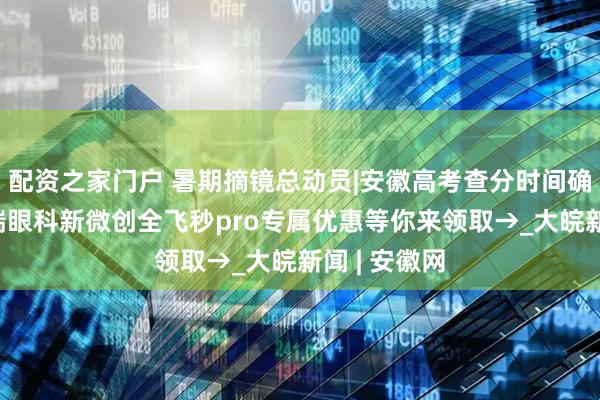 配资之家门户 暑期摘镜总动员|安徽高考查分时间确定!合肥普瑞眼科新微创全飞秒pro专属优惠等你来领取→_大皖新闻 | 安徽网