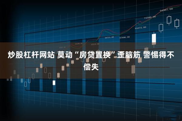 炒股杠杆网站 莫动“房贷置换”歪脑筋 警惕得不偿失