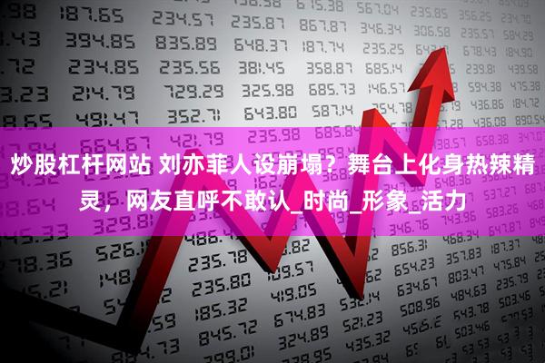 炒股杠杆网站 刘亦菲人设崩塌？舞台上化身热辣精灵，网友直呼不敢认_时尚_形象_活力