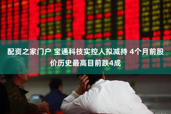 配资之家门户 宝通科技实控人拟减持 4个月前股价历史最高目前跌4成