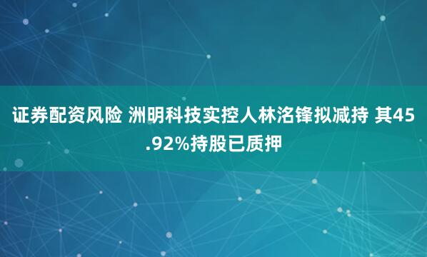 证券配资风险 洲明科技实控人林洺锋拟减持 其45.92%持股已质押