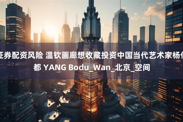 证券配资风险 温钦画廊想收藏投资中国当代艺术家杨伯都 YANG Bodu_Wan_北京_空间
