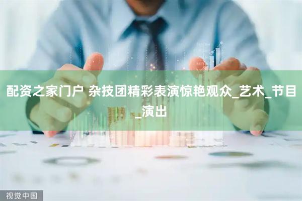 配资之家门户 杂技团精彩表演惊艳观众_艺术_节目_演出