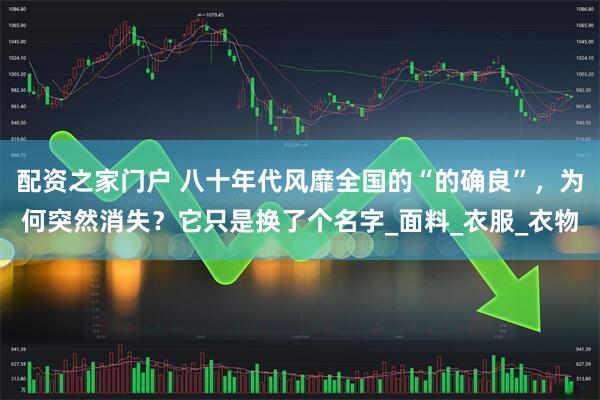配资之家门户 八十年代风靡全国的“的确良”，为何突然消失？它只是换了个名字_面料_衣服_衣物