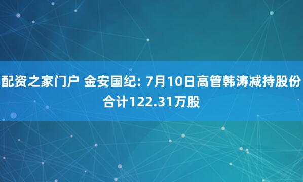 配资之家门户 金安国纪: 7月10日高管韩涛减持股份合计122.31万股