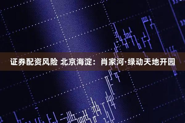 证券配资风险 北京海淀：肖家河·绿动天地开园