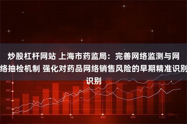炒股杠杆网站 上海市药监局：完善网络监测与网络抽检机制 强化对药品网络销售风险的早期精准识别