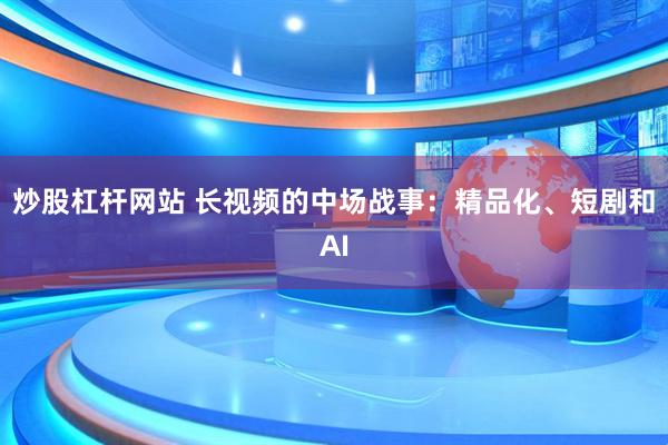炒股杠杆网站 长视频的中场战事：精品化、短剧和AI