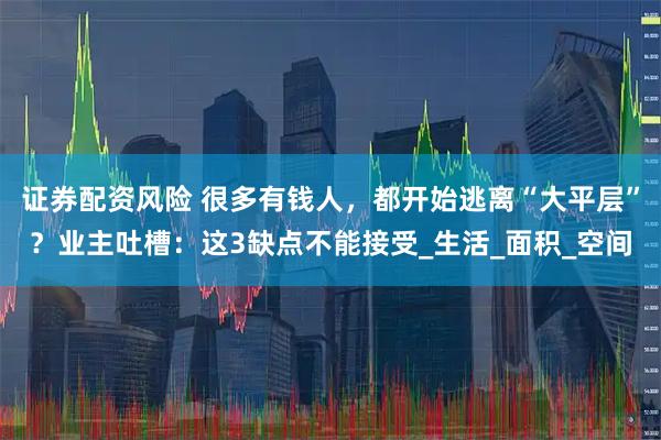 证券配资风险 很多有钱人，都开始逃离“大平层”？业主吐槽：这3缺点不能接受_生活_面积_空间