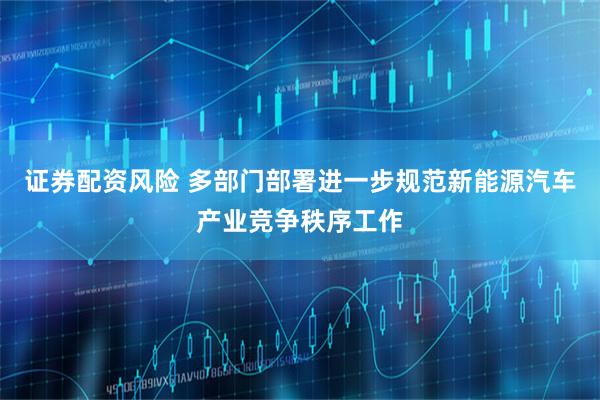 证券配资风险 多部门部署进一步规范新能源汽车产业竞争秩序工作