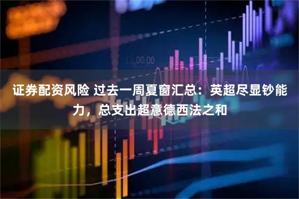 证券配资风险 过去一周夏窗汇总：英超尽显钞能力，总支出超意德西法之和