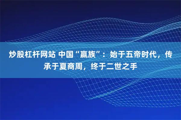 炒股杠杆网站 中国“嬴族”：始于五帝时代，传承于夏商周，终于二世之手
