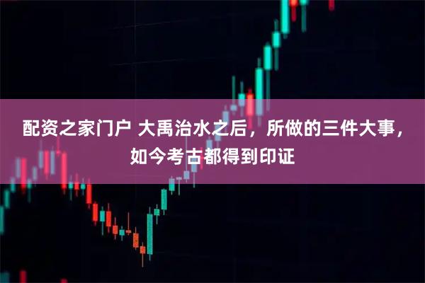 配资之家门户 大禹治水之后，所做的三件大事，如今考古都得到印证