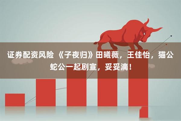 证券配资风险 《子夜归》田曦薇，王佳怡，猫公蛇公一起剧宣，妥妥滴！