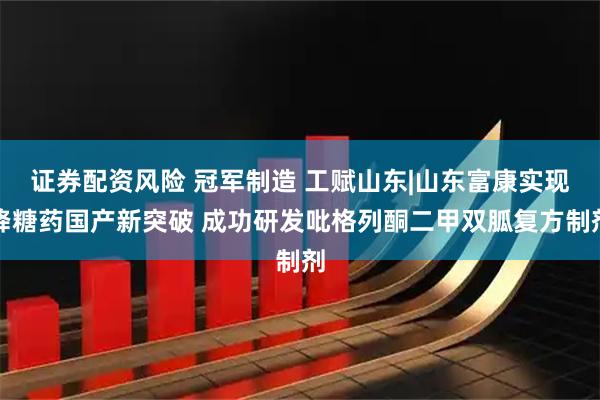 证券配资风险 冠军制造 工赋山东|山东富康实现降糖药国产新突破 成功研发吡格列酮二甲双胍复方制剂