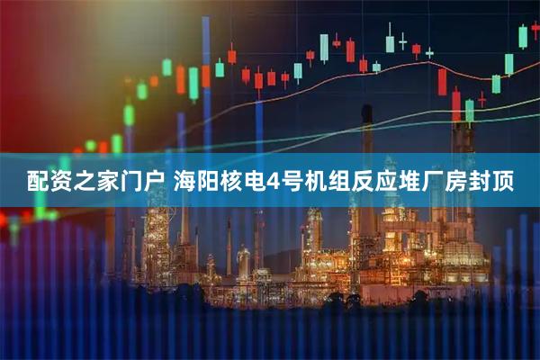 配资之家门户 海阳核电4号机组反应堆厂房封顶