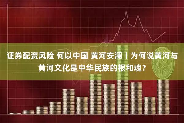 证券配资风险 何以中国 黄河安澜丨为何说黄河与黄河文化是中华民族的根和魂？