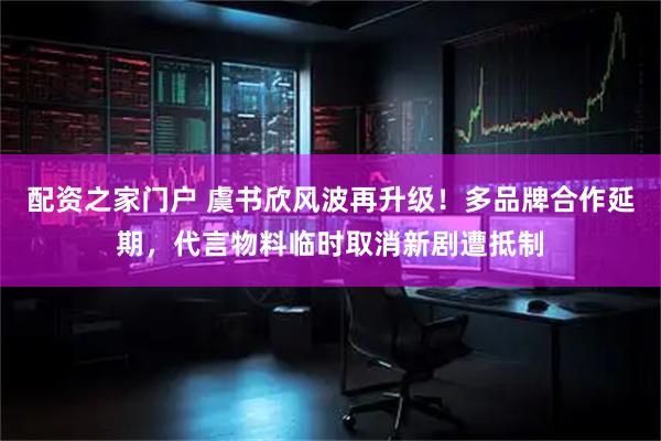 配资之家门户 虞书欣风波再升级！多品牌合作延期，代言物料临时取消新剧遭抵制