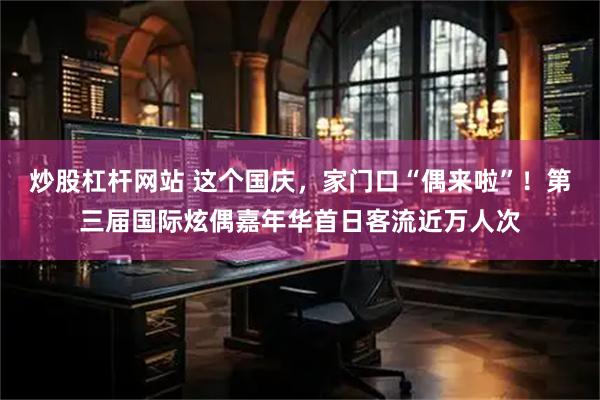 炒股杠杆网站 这个国庆，家门口“偶来啦”！第三届国际炫偶嘉年华首日客流近万人次