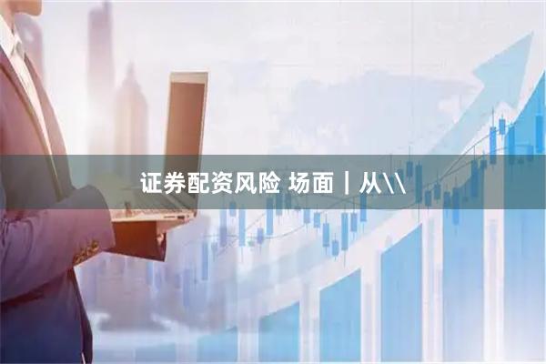 证券配资风险 场面｜从\