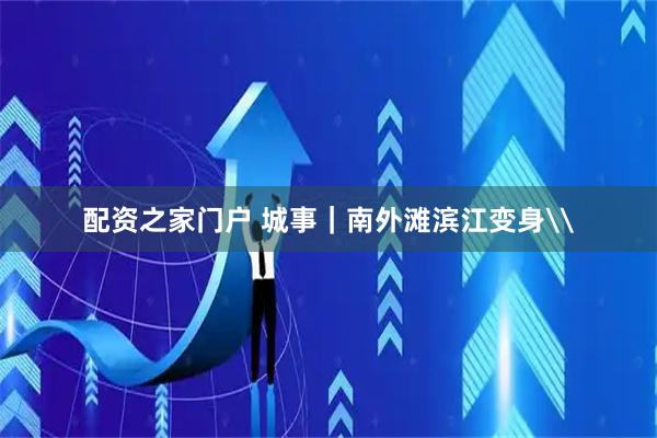 配资之家门户 城事｜南外滩滨江变身\
