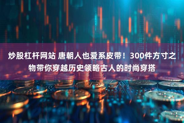 炒股杠杆网站 唐朝人也爱系皮带！300件方寸之物带你穿越历史领略古人的时尚穿搭