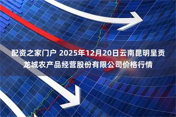 配资之家门户 2025年12月20日云南昆明呈贡龙城农产品经营股份有限公司价格行情