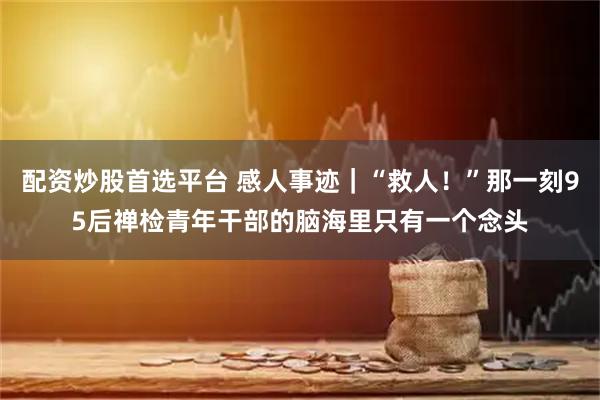 配资炒股首选平台 感人事迹｜“救人！”那一刻95后禅检青年干部的脑海里只有一个念头