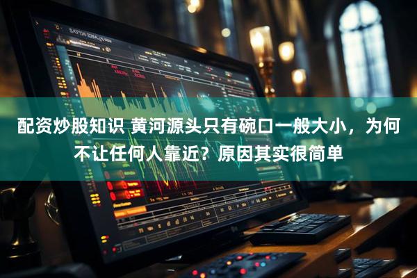 配资炒股知识 黄河源头只有碗口一般大小，为何不让任何人靠近？原因其实很简单
