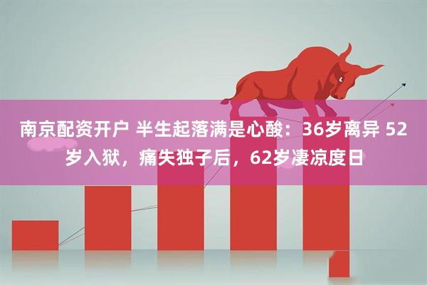 南京配资开户 半生起落满是心酸：36岁离异 52岁入狱，痛失独子后，62岁凄凉度日