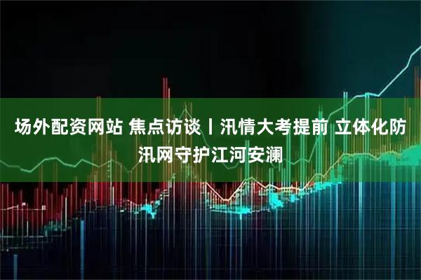 场外配资网站 焦点访谈丨汛情大考提前 立体化防汛网守护江河安澜