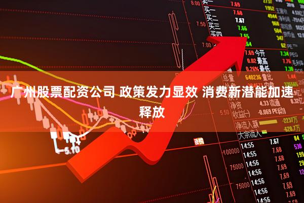 广州股票配资公司 政策发力显效 消费新潜能加速释放